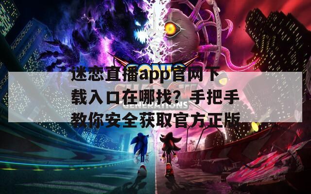 迷恋直播app官网下载入口在哪找？手把手教你安全获取官方正版