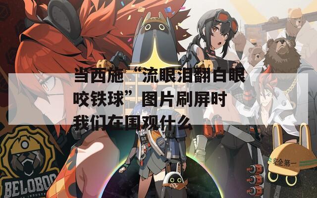 当西施“流眼泪翻白眼咬铁球”图片刷屏时 我们在围观什么