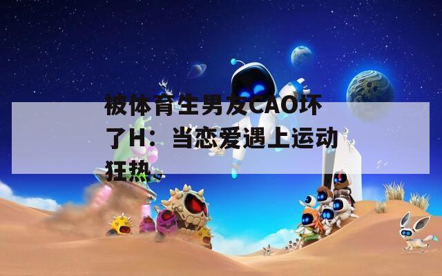 被体育生男友CAO坏了H：当恋爱遇上运动狂热