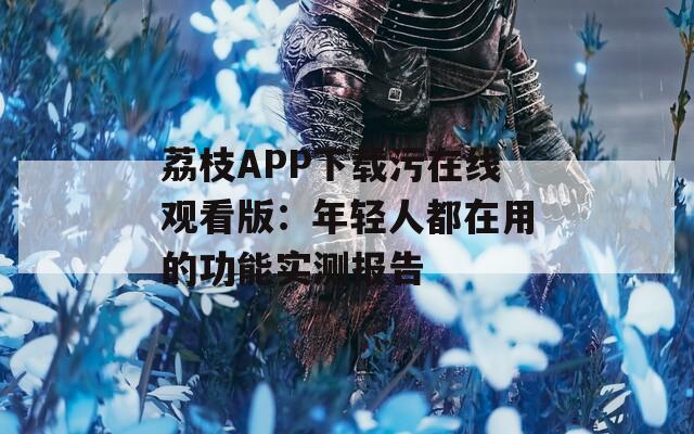 荔枝APP下载污在线观看版：年轻人都在用的功能实测报告