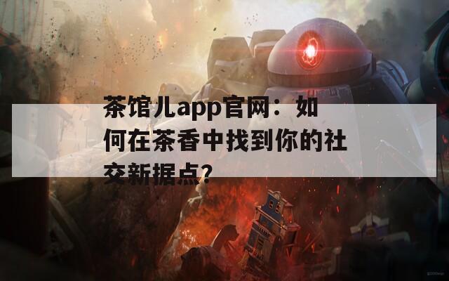 茶馆儿app官网：如何在茶香中找到你的社交新据点？