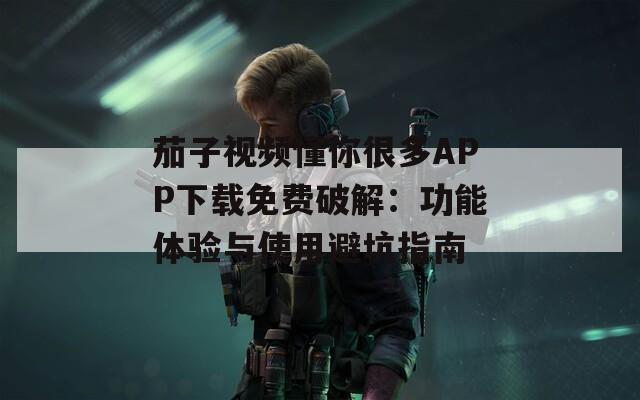 茄子视频懂你很多APP下载免费破解：功能体验与使用避坑指南