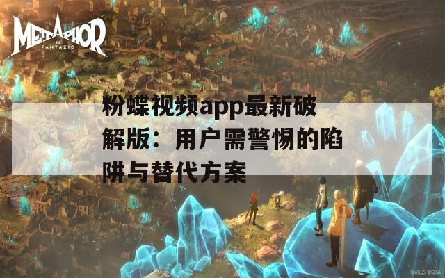 粉蝶视频app最新破解版：用户需警惕的陷阱与替代方案