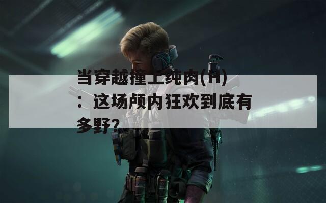 当穿越撞上纯肉(H)：这场颅内狂欢到底有多野？