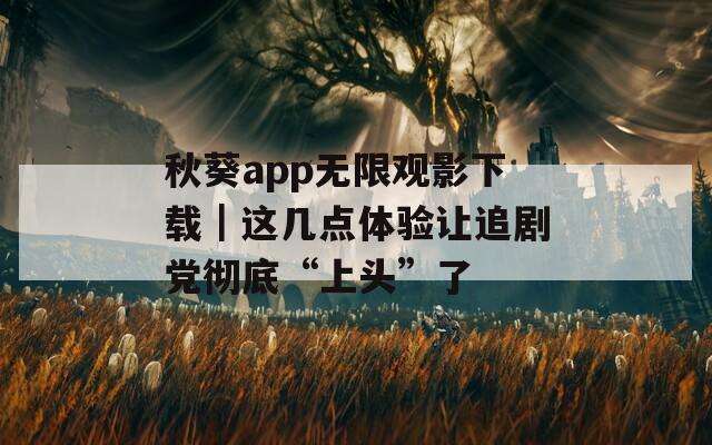 秋葵app无限观影下载｜这几点体验让追剧党彻底“上头”了