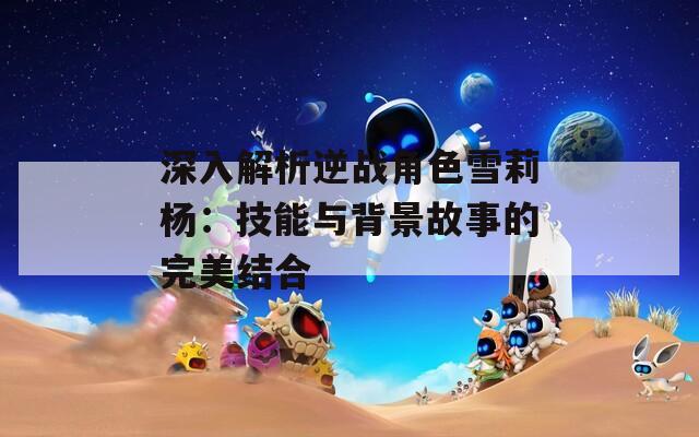深入解析逆战角色雪莉杨：技能与背景故事的完美结合