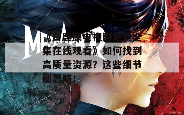 《白鹿原电视剧免费全集在线观看》如何找到高质量资源？这些细节别忽略！
