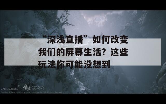 “深浅直播”如何改变我们的屏幕生活？这些玩法你可能没想到