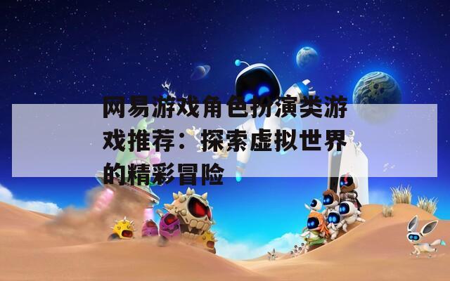 网易游戏角色扮演类游戏推荐：探索虚拟世界的精彩冒险