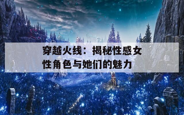 穿越火线：揭秘性感女性角色与她们的魅力