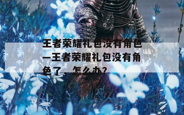 王者荣耀礼包没有角色—王者荣耀礼包没有角色了，怎么办？