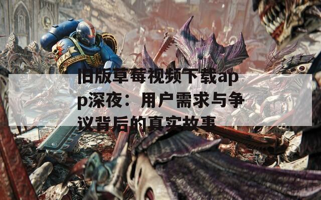 旧版草莓视频下载app深夜：用户需求与争议背后的真实故事