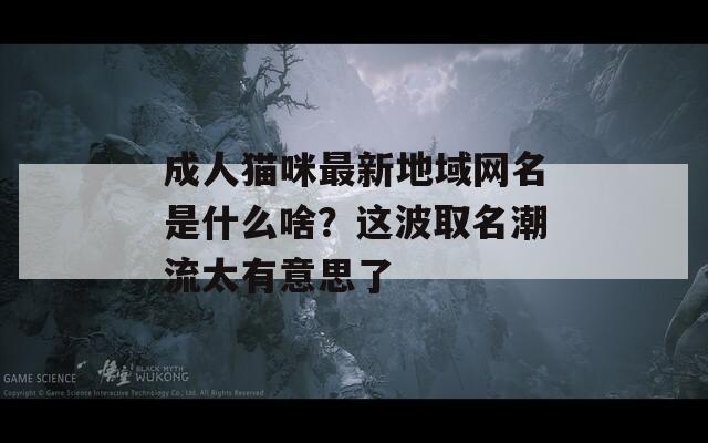 成人猫咪最新地域网名是什么啥？这波取名潮流太有意思了