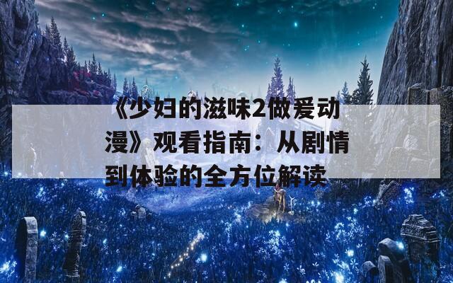 《少妇的滋味2做爰动漫》观看指南：从剧情到体验的全方位解读