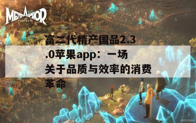 富二代精产国品2.3.0苹果app：一场关于品质与效率的消费革命