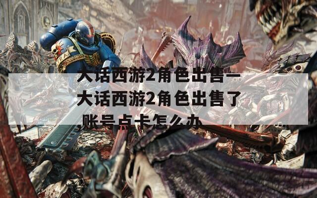 大话西游2角色出售—大话西游2角色出售了,账号点卡怎么办