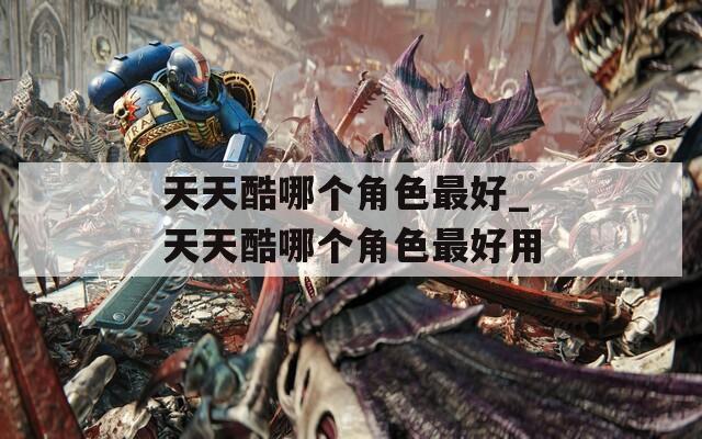 天天酷哪个角色最好_天天酷哪个角色最好用
