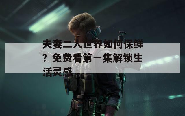 夫妻二人世界如何保鲜？免费看第一集解锁生活灵感