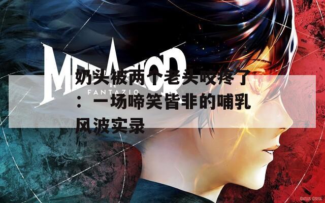 奶头被两个老头咬疼了：一场啼笑皆非的哺乳风波实录