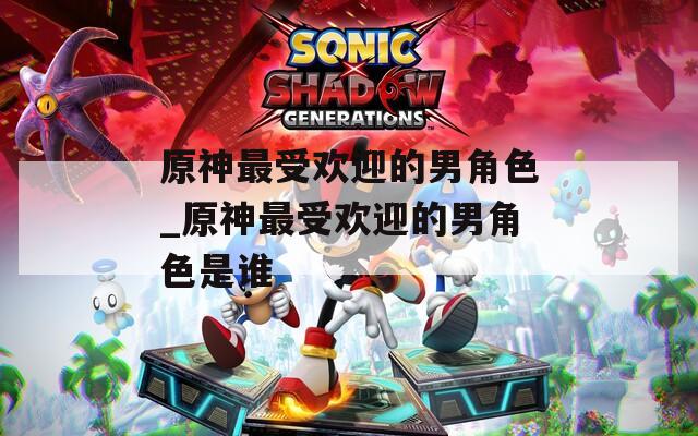 原神最受欢迎的男角色_原神最受欢迎的男角色是谁