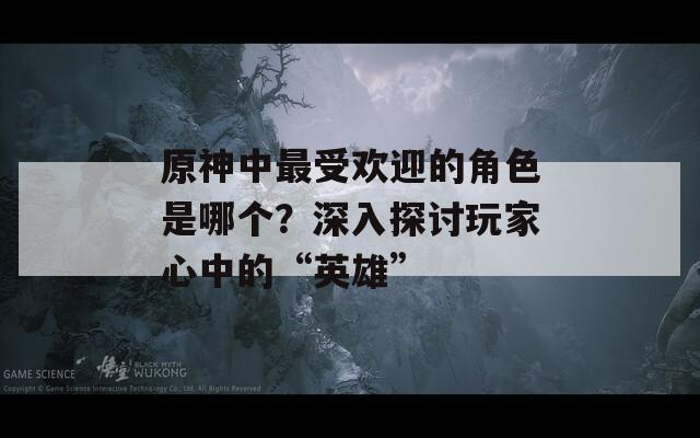 原神中最受欢迎的角色是哪个？深入探讨玩家心中的“英雄”