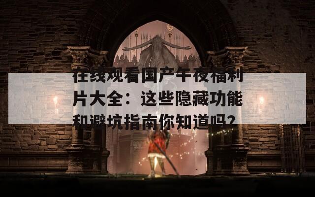 在线观看国产午夜福利片大全：这些隐藏功能和避坑指南你知道吗？