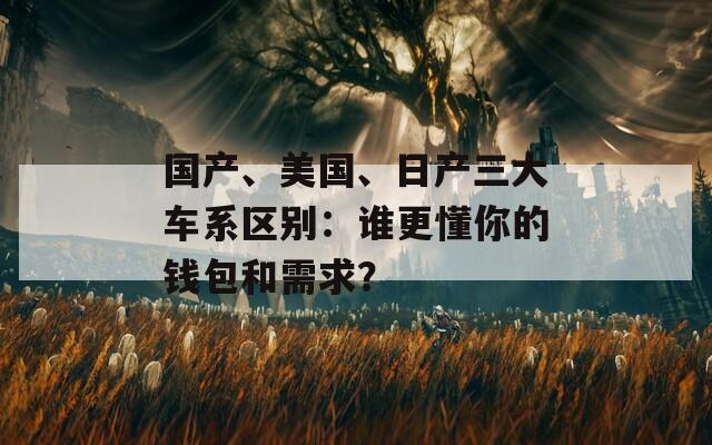 国产、美国、日产三大车系区别：谁更懂你的钱包和需求？