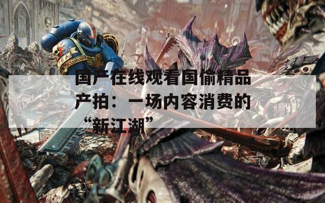 国产在线观看国偷精品产拍：一场内容消费的“新江湖”