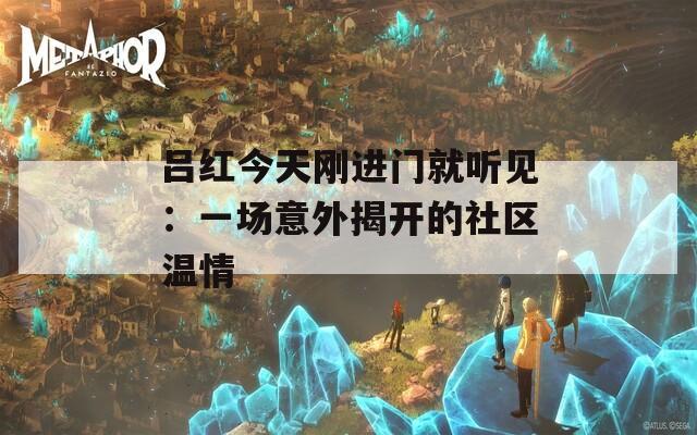 吕红今天刚进门就听见：一场意外揭开的社区温情