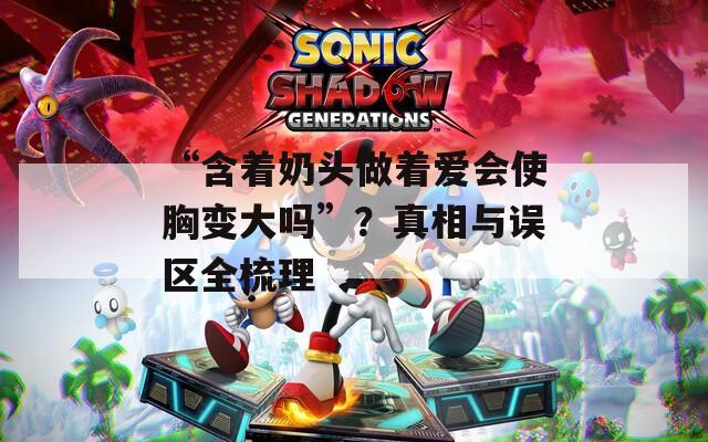 “含着奶头做着爱会使胸变大吗”？真相与误区全梳理