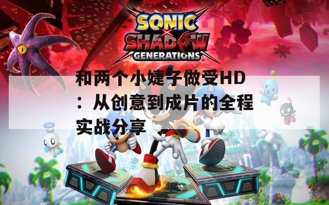 和两个小婕子做受HD：从创意到成片的全程实战分享