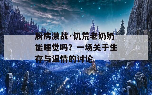 厨房激战·饥荒老奶奶能睡觉吗？一场关于生存与温情的讨论