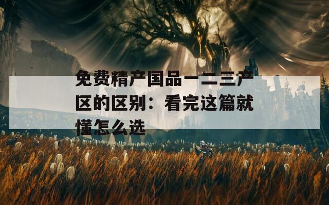 免费精产国品一二三产区的区别：看完这篇就懂怎么选