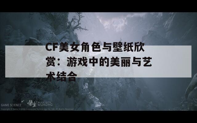 CF美女角色与壁纸欣赏：游戏中的美丽与艺术结合