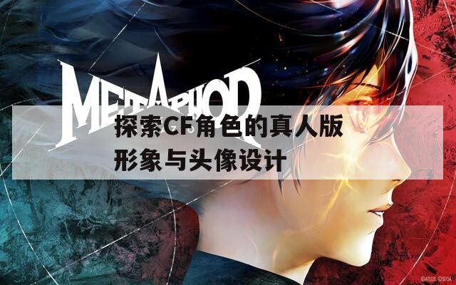 探索CF角色的真人版形象与头像设计
