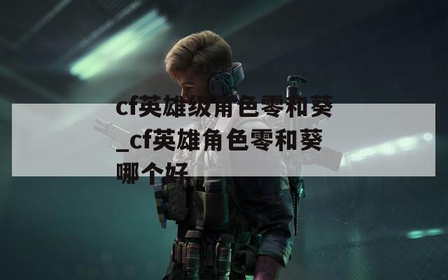 cf英雄级角色零和葵_cf英雄角色零和葵哪个好
