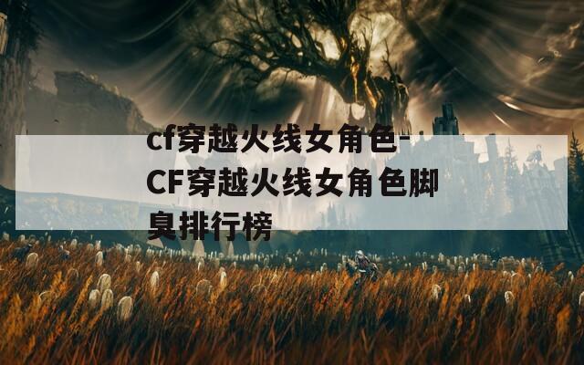 cf穿越火线女角色-CF穿越火线女角色脚臭排行榜