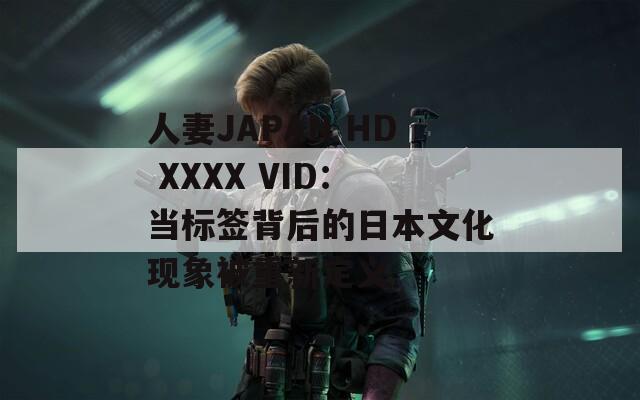 人妻JAPAN HD XXXX VID：当标签背后的日本文化现象被重新定义