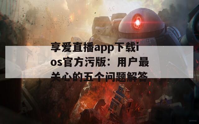 享爱直播app下载ios官方污版：用户最关心的五个问题解答