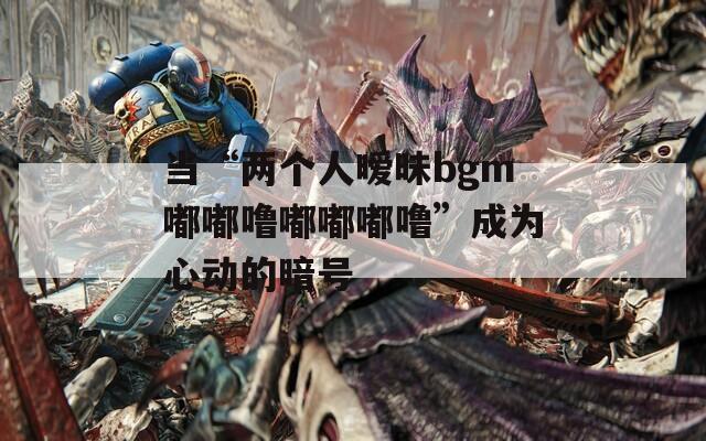 当“两个人暧昧bgm嘟嘟噜嘟嘟嘟噜”成为心动的暗号