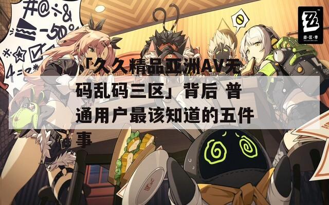 「久久精品亚洲AV无码乱码三区」背后 普通用户最该知道的五件事