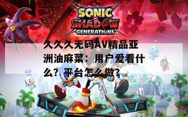 久久久无码AV精品亚洲油麻菜：用户爱看什么？平台怎么做？
