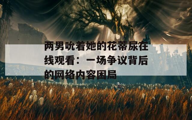 两男吮着她的花蒂尿在线观看：一场争议背后的网络内容困局