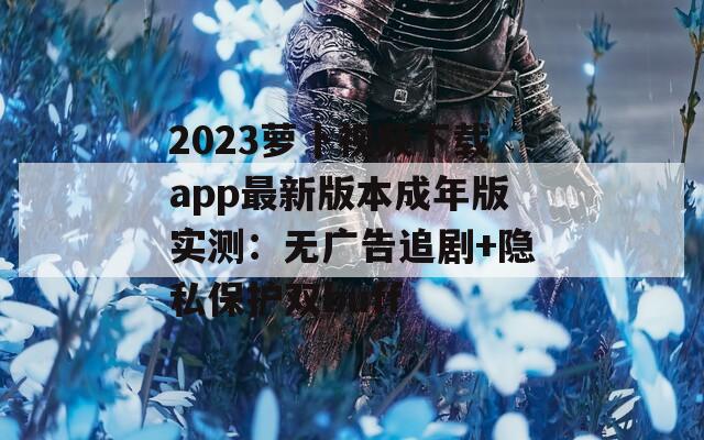 2023萝卜视频下载app最新版本成年版实测：无广告追剧+隐私保护双buff