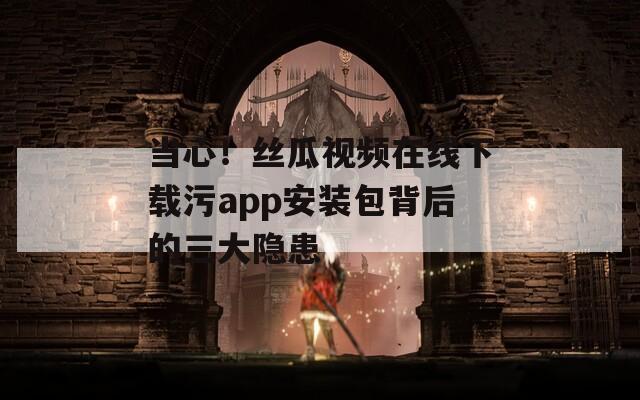 当心！丝瓜视频在线下载污app安装包背后的三大隐患